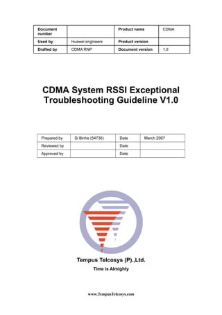 Document
number
Product name CDMA
Used by Huawei engineers Product version
Drafted by CDMA RNP Document version 1.0
CDMA System RSSI Exceptional
Troubleshooting Guideline V1.0
Prepared by Si Binhe (54736) Date March 2007
Reviewed by Date
Approved by Date
Tempus Telcosys (P).,Ltd.
Time is Almighty
www.TempusTelcosys.com
 