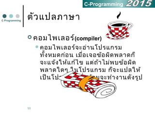 11
ตัวแปลภาษา
 คอมไพเลอร์(compiler)
คอมไพเลอร์จะอ่านโปรแกรม
ทั้งหมดก่อน เมื่อเจอข้อผิดพลาดก็
จะแจ้งให้แก้ไข แต่ถ้าไม่พบข้อผิด
พลาดใดๆ ในโปรแกรม ก็จะแปลให้
เป็นโปรแกรมที่พร้อมจะทำางานดังรูป
C Programming
C-Programming
 