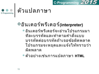 13
ตัวแปลภาษา
อินเตอร์พรีเตอร์(interpreter)
อินเตอร์พรีเตอร์จะอ่านโปรแกรมมา
ทีละบรรทัดและทำาตามคำาสั่งแบบ
บรรทัดต่อบรรทัดถ้าเจอข้อผิดพลาด
โปรแกรมจะหยุดและแจ้งให้ทราบว่า
ผิดพลาด
ตัวอย่างเช่นการแปลภาษา HTML
C Programming
C-Programming
 