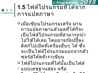 14
1.5 ไฟล์โปรแกรมที่ได้จาก
การแปลภาษา
 เมื่อเขียนโปรแกรมเสร็จ ผ่าน
การแปลภาษาแล้วผลที่ได้ก็จะ
เป็นไฟล์โปรแกรมที่สามารถนำา
ไปใช้ได้เลย โดยอาจก๊อปปี้ลง
ดิสก์ไปเปิดที่เครื่องอื่นๆ ได้ ซึ่ง
จะเป็นไฟล์โปรแกรมแยกจากตัว
ซอร์สโค้ดที่เราเขียน
 ไฟล์โปรแกรมที่ได้นั้นเป็นไฟล์
แบบเลขฐานสอง หรือ
C Programming
C-Programming
 