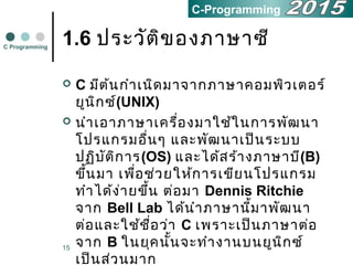 15
1.6 ประวัติของภาษาซี
 C มีต้นกำาเนิดมาจากภาษาคอมพิวเตอร์
ยูนิกซ์(UNIX)
 นำาเอาภาษาเครื่องมาใช้ในการพัฒนา
โปรแกรมอื่นๆ และพัฒนาเป็นระบบ
ปฏิบัติการ(OS) และได้สร้างภาษาบี(B)
ขึ้นมา เพื่อช่วยให้การเขียนโปรแกรม
ทำาได้ง่ายขึ้น ต่อมา Dennis Ritchie
จาก Bell Lab ได้นำาภาษานี้มาพัฒนา
ต่อและใช้ชื่อว่า C เพราะเป็นภาษาต่อ
จาก B ในยุคนั้นจะทำางานบนยูนิกซ์
เป็นส่วนมาก
C Programming
C-Programming
 