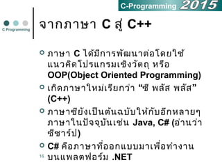 16
จากภาษา C สู่ C++
 ภาษา C ได้มีการพัฒนาต่อโดยใช้
แนวคิดโปรแกรมเชิงวัตถุ หรือ
OOP(Object Oriented Programming)
 “ ”เกิดภาษาใหม่เรียกว่า ซี พลัส พลัส
(C++)
 ภาษาซียังเป็นต้นฉบับให้กับอีกหลายๆ
ภาษาในปัจจุบันเช่น Java, C# (อ่านว่า
ซีชาร์ป)
 C# คือภาษาที่ออกแบบมาเพื่อทำางาน
บนแพลตฟอร์ม .NET
C Programming
C-Programming
 