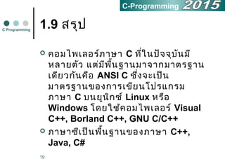 19
1.9 สรุป
 คอมไพเลอร์ภาษา C ที่ในปัจจุบันมี
หลายตัว แต่มีพื้นฐานมาจากมาตรฐาน
เดียวกันคือ ANSI C ซึ่งจะเป็น
มาตรฐานของการเขียนโปรแกรม
ภาษา C บนยูนิกซ์ Linux หรือ
Windows โดยใช้คอมไพเลอร์ Visual
C++, Borland C++, GNU C/C++
 ภาษาซีเป็นพื้นฐานของภาษา C++,
Java, C#
C Programming
C-Programming
 