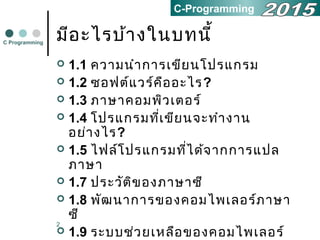 2
มีอะไรบ้างในบทนี้
 1.1 ความนำาการเขียนโปรแกรม
 1.2 ซอฟต์แวร์คืออะไร?
 1.3 ภาษาคอมพิวเตอร์
 1.4 โปรแกรมที่เขียนจะทำางาน
อย่างไร?
 1.5 ไฟล์โปรแกรมที่ได้จากการแปล
ภาษา
 1.7 ประวัติของภาษาซี
 1.8 พัฒนาการของคอมไพเลอร์ภาษา
ซี
 1.9 ระบบช่วยเหลือของคอมไพเลอร์
C Programming
C-Programming
 