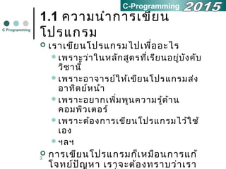 3
1.1 ความนำาการเขียน
โปรแกรม
 เราเขียนโปรแกรมไปเพื่ออะไร
เพราะว่าในหลักสูตรที่เรียนอยู่บังคับ
วิชานี้
เพราะอาจารย์ให้เขียนโปรแกรมส่ง
อาทิตย์หน้า
เพราะอยากเพิ่มพูนความรู้ด้าน
คอมพิวเตอร์
เพราะต้องการเขียนโปรแกรมไว้ใช้
เอง
ฯลฯ
 การเขียนโปรแกรมก็เหมือนการแก้
โจทย์ปัญหา เราจะต้องทราบว่าเรา
C Programming
C-Programming
 