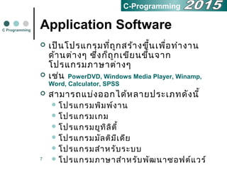 7
Application Software
 เป็นโปรแกรมที่ถูกสร้ำงขึ้นเพื่อทำำงำน
ด้ำนต่ำงๆ ซึ่งก็ถูกเขียนขึ้นจำก
โปรแกรมภำษำต่ำงๆ
 เช่น PowerDVD, Windows Media Player, Winamp,
Word, Calculator, SPSS
 สำมำรถแบ่งออกได้หลำยประเภทดังนี้
 โปรแกรมพิมพ์งำน
 โปรแกรมเกม
 โปรแกรมยูทิลิตี้
 โปรแกรมมัลติมีเดีย
 โปรแกรมสำำหรับระบบ
 โปรแกรมภำษำสำำหรับพัฒนำซอฟต์แวร์
C Programming
C-Programming
 