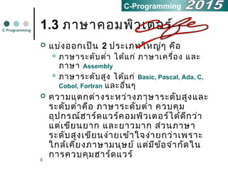 8
1.3 ภำษำคอมพิวเตอร์
 แบ่งออกเป็น 2 ประเภทใหญ่ๆ คือ
 ภำษำระดับตำ่ำ ได้แก่ ภำษำเครื่อง และ
ภำษำ Assembly
 ภำษำระดับสูง ได้แก่ Basic, Pascal, Ada, C,
Cobol, Fortran และอื่นๆ
 ควำมแตกต่ำงระหว่ำงภำษำระดับสูงและ
ระดับตำ่ำคือ ภำษำระดับตำ่ำ ควบคุม
อุปกรณ์ฮำร์ดแวร์คอมพิวเตอร์ได้ดีกว่ำ
แต่เขียนยำก และยำวมำก ส่วนภำษำ
ระดับสูงเขียนง่ำยเข้ำใจง่ำยกว่ำเพรำะ
ใกล้เคียงภำษำมนุษย์ แต่มีข้อจำำกัดใน
กำรควบคุมฮำร์ดแวร์
C Programming
C-Programming
 
