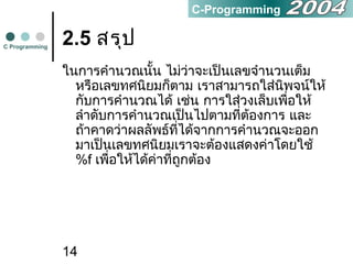 14
2.5 สรุป
ในการคำานวณนั้น ไม่ว่าจะเป็นเลขจำานวนเต็ม
หรือเลขทศนิยมก็ตาม เราสามารถใส่นิพจน์ให้
กับการคำานวณได้ เช่น การใส่วงเล็บเพื่อให้
ลำาดับการคำานวณเป็นไปตามที่ต้องการ และ
ถ้าคาดว่าผลลัพธ์ที่ได้จากการคำานวณจะออก
มาเป็นเลขทศนิยมเราจะต้องแสดงค่าโดยใช้
%f เพื่อให้ได้ค่าที่ถูกต้อง
C Programming
C-Programming
 