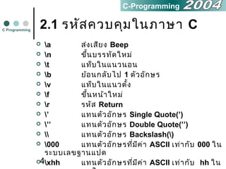 4
2.1 รหัสควบคุมในภาษา C
 a ส่งเสียง Beep
 n ขึ้นบรรทัดใหม่
 t แท็บในแนวนอน
 b ย้อนกลับไป 1 ตัวอักษร
 v แท็บในแนวตั้ง
 f ขึ้นหน้าใหม่
 r รหัส Return
 ’ แทนตัวอักษร Single Quote(’)
 ’’ แทนตัวอักษร Double Quote(’’)
  แทนตัวอักษร Backslash()
 000 แทนตัวอักษรที่มีค่า ASCII เท่ากับ 000 ใน
ระบบเลขฐานแปด
 xhh แทนตัวอักษรที่มีค่า ASCII เท่ากับ hh ใน
C Programming
C-Programming
 