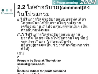 6
2.2 ใส่คำาอธิบาย(comment)ลง
ในโปรแกรม
// ใช้ในการใส่คำาอธิบายแบบบรรทัดเดียว
โดยจะมีผลให้ข้อความใดๆ หลังจาก
เครื่องหมาย // ไปจนสุดบรรทัดนั้นๆ เป็น
คำาอธิบายทั้งหมด
/*..*/ ใช้ในการใส่คำาอธิบายแบบหลาย
บรรทัด โดยจะมีผลให้ข้อความใดๆ ที่อยู่
ระหว่าง /* และ */ กลายเป็นคำา
อธิบาย(อาจจะเป็น 1 บรรทัดหรือมากกว่า
ก็ได้)
เช่น
/*
Program by Sasalak Thongkhao
sasalak@riska.ac.th
*/
//include stdio.h for printf command
C Programming
C-Programming
 