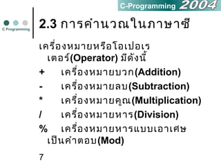 7
2.3 การคำานวณในภาษาซี
เครื่องหมายหรือโอเปอเร
เตอร์(Operator) มีดังนี้
+ เครื่องหมายบวก(Addition)
- เครื่องหมายลบ(Subtraction)
* เครื่องหมายคูณ(Multiplication)
/ เครื่องหมายหาร(Division)
% เครื่องหมายหารแบบเอาเศษ
เป็นคำาตอบ(Mod)
C Programming
C-Programming
 