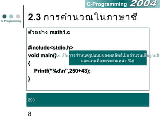 8
2.3 การคำานวณในภาษาซี
ตัวอย่าง math1.c
#include<stdio.h>
void main()
{
Printf(“%dn”,250+43);
}
ตัวอย่าง math1.c
#include<stdio.h>
void main()
{
Printf(“%dn”,250+43);
}
C Programming
C-Programming
293293
%d เป็นการกำาหนดรูปแบบของผลลัพธ์เป็นจำานวนเต็มฐานสิบ
และแทนที่ลงตรงตำาแหน่ง %d
%d เป็นการกำาหนดรูปแบบของผลลัพธ์เป็นจำานวนเต็มฐานสิบ
และแทนที่ลงตรงตำาแหน่ง %d
 