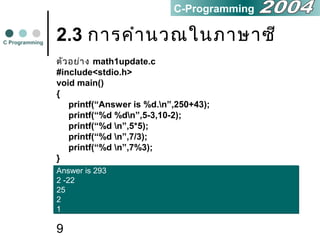 9
2.3 การคำานวณในภาษาซี
ตัวอย่าง math1update.c
#include<stdio.h>
void main()
{
printf(“Answer is %d.n”,250+43);
printf(“%d %dn”,5-3,10-2);
printf(“%d n”,5*5);
printf(“%d n”,7/3);
printf(“%d n”,7%3);
}
C Programming
C-Programming
Answer is 293
2 -22
25
2
1
Answer is 293
2 -22
25
2
1
 