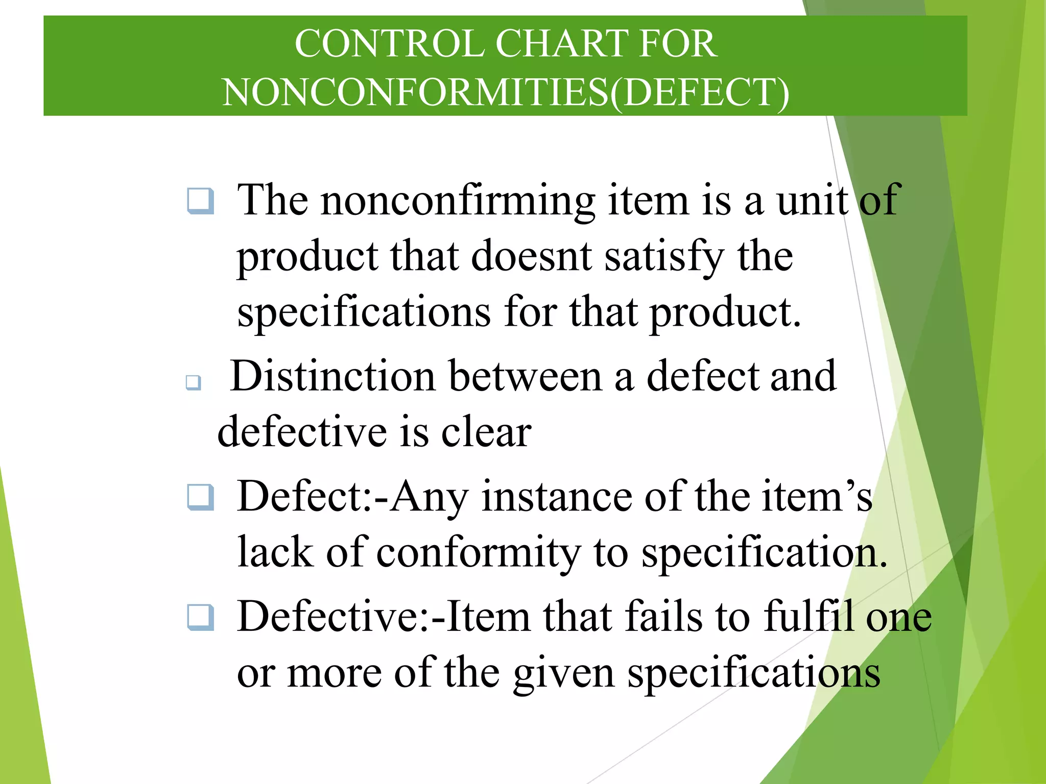 CONTROL CHART FOR
NONCONFORMITIES(DEFECT)
 The nonconfirming item is a unit of
product that doesnt satisfy the
specifications for that product.
 Distinction between a defect and
defective is clear
 Defect:-Any instance of the item’s
lack of conformity to specification.
 Defective:-Item that fails to fulfil one
or more of the given specifications
 