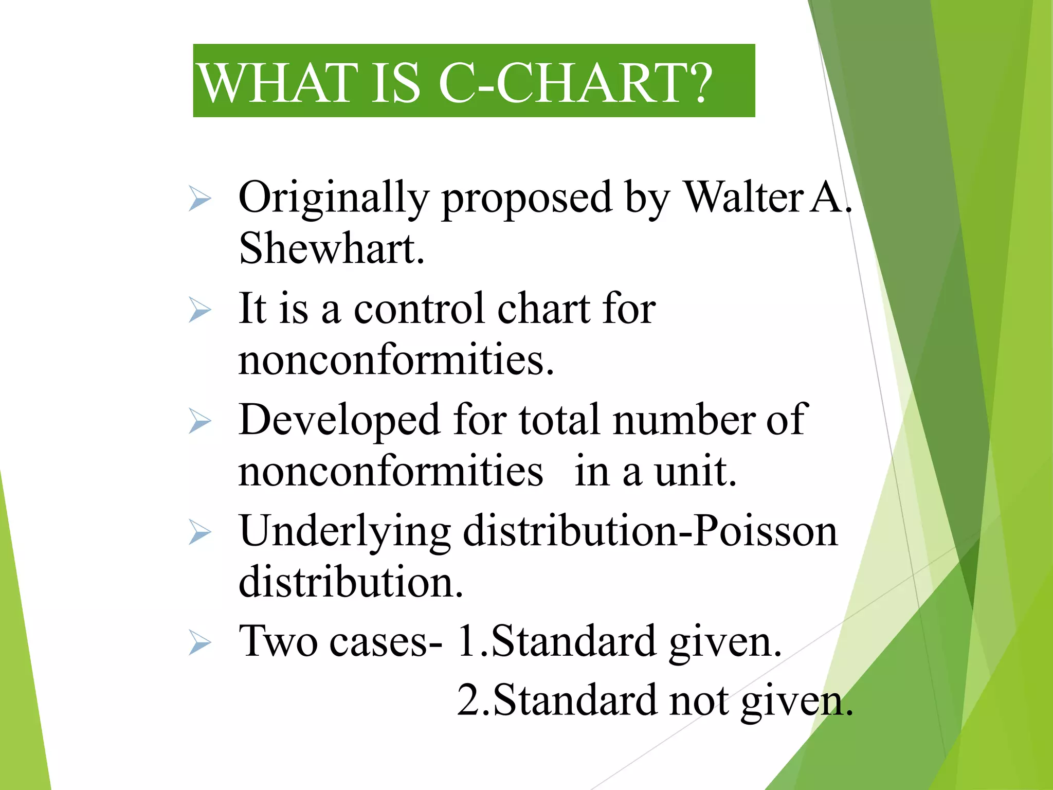 WHAT IS C-CHART?
 Originally proposed by WalterA.
Shewhart.
 It is a control chart for
nonconformities.
 Developed for total number of
nonconformities in a unit.
 Underlying distribution-Poisson
distribution.
 Two cases- 1.Standard given.
2.Standard not given.
 
