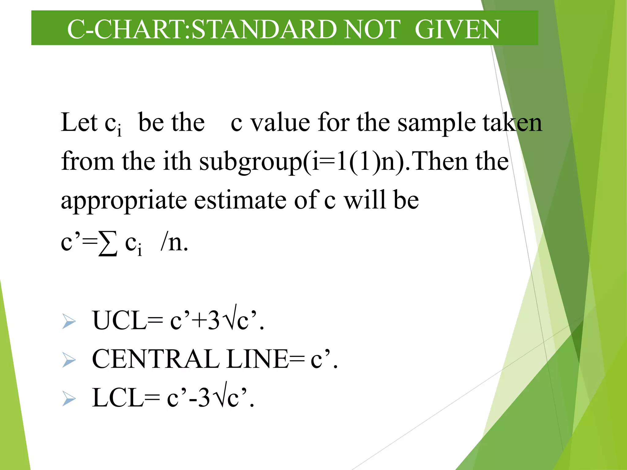 C-CHART:STANDARD NOT GIVEN
Let ci be the c value for the sample taken
from the ith subgroup(i=1(1)n).Then the
appropriate estimate of c will be
c’=∑ ci /n.
 UCL= c’+3√c’.
 CENTRAL LINE= c’.
 LCL= c’-3√c’.
 
