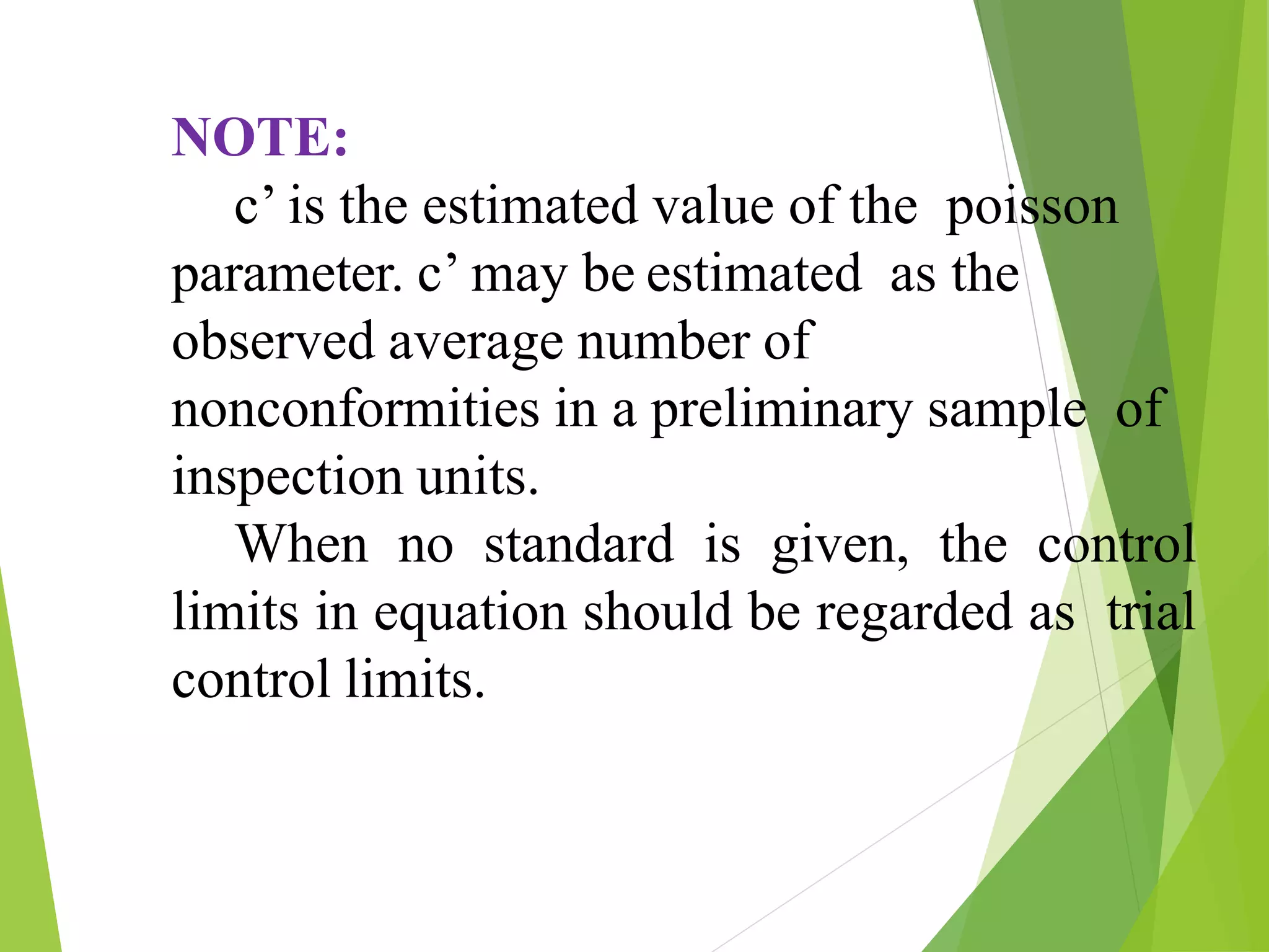 NOTE:
c’ is the estimated value of the poisson
parameter. c’ may be estimated as the
observed average number of
nonconformities in a preliminary sample of
inspection units.
When no standard is given, the control
limits in equation should be regarded as trial
control limits.
 