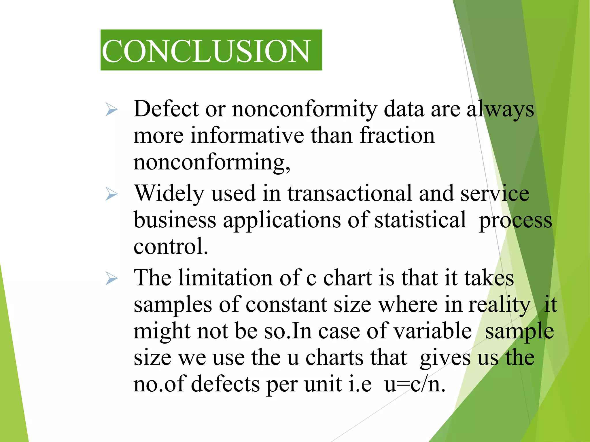 CONCLUSION
 Defect or nonconformity data are always
more informative than fraction
nonconforming,
 Widely used in transactional and service
business applications of statistical process
control.
 The limitation of c chart is that it takes
samples of constant size where in reality it
might not be so.In case of variable sample
size we use the u charts that gives us the
no.of defects per unit i.e u=c/n.
 