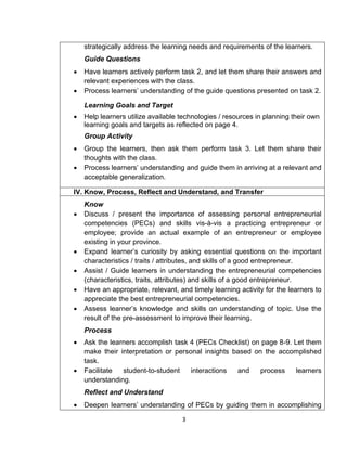 3
strategically address the learning needs and requirements of the learners.
Guide Questions
 Have learners actively perform task 2, and let them share their answers and
relevant experiences with the class.
 Process learners’ understanding of the guide questions presented on task 2.
Learning Goals and Target
 Help learners utilize available technologies / resources in planning their own
learning goals and targets as reflected on page 4.
Group Activity
 Group the learners, then ask them perform task 3. Let them share their
thoughts with the class.
 Process learners’ understanding and guide them in arriving at a relevant and
acceptable generalization.
IV. Know, Process, Reflect and Understand, and Transfer
Know
 Discuss / present the importance of assessing personal entrepreneurial
competencies (PECs) and skills vis-à-vis a practicing entrepreneur or
employee; provide an actual example of an entrepreneur or employee
existing in your province.
 Expand learner’s curiosity by asking essential questions on the important
characteristics / traits / attributes, and skills of a good entrepreneur.
 Assist / Guide learners in understanding the entrepreneurial competencies
(characteristics, traits, attributes) and skills of a good entrepreneur.
 Have an appropriate, relevant, and timely learning activity for the learners to
appreciate the best entrepreneurial competencies.
 Assess learner’s knowledge and skills on understanding of topic. Use the
result of the pre-assessment to improve their learning.
Process
 Ask the learners accomplish task 4 (PECs Checklist) on page 8-9. Let them
make their interpretation or personal insights based on the accomplished
task.
 Facilitate student-to-student interactions and process learners
understanding.
Reflect and Understand
 Deepen learners’ understanding of PECs by guiding them in accomplishing
 