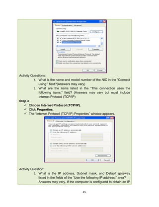 45
Activity Questions:
1. What is the name and model number of the NIC in the “Connect
using:” field?(Answers may vary)
2. What are the items listed in the “This connection uses the
following items:” field? (Answers may vary but must include
Internet Protocol (TCP/IP)
Step 3
 Choose Internet Protocol (TCP/IP).
 Click Properties.
 The “Internet Protocol (TCP/IP) Properties” window appears.
Activity Question:
3. What is the IP address, Subnet mask, and Default gateway
listed in the fields of the “Use the following IP address:” area?
Answers may vary. If the computer is configured to obtain an IP
 