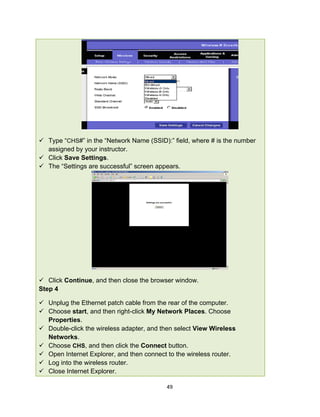 49
 Type “CHS#” in the “Network Name (SSID):” field, where # is the number
assigned by your instructor.
 Click Save Settings.
 The “Settings are successful” screen appears.
 Click Continue, and then close the browser window.
Step 4
 Unplug the Ethernet patch cable from the rear of the computer.
 Choose start, and then right-click My Network Places. Choose
Properties.
 Double-click the wireless adapter, and then select View Wireless
Networks.
 Choose CHS, and then click the Connect button.
 Open Internet Explorer, and then connect to the wireless router.
 Log into the wireless router.
 Close Internet Explorer.
 