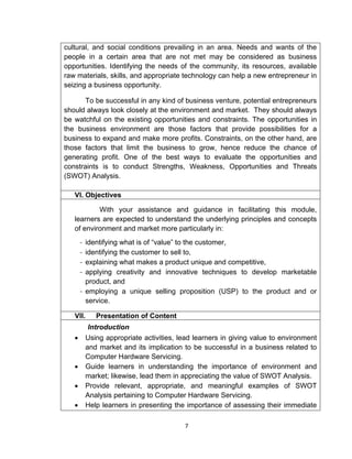7
cultural, and social conditions prevailing in an area. Needs and wants of the
people in a certain area that are not met may be considered as business
opportunities. Identifying the needs of the community, its resources, available
raw materials, skills, and appropriate technology can help a new entrepreneur in
seizing a business opportunity.
To be successful in any kind of business venture, potential entrepreneurs
should always look closely at the environment and market. They should always
be watchful on the existing opportunities and constraints. The opportunities in
the business environment are those factors that provide possibilities for a
business to expand and make more profits. Constraints, on the other hand, are
those factors that limit the business to grow, hence reduce the chance of
generating profit. One of the best ways to evaluate the opportunities and
constraints is to conduct Strengths, Weakness, Opportunities and Threats
(SWOT) Analysis.
VI. Objectives
With your assistance and guidance in facilitating this module,
learners are expected to understand the underlying principles and concepts
of environment and market more particularly in:
- identifying what is of “value” to the customer,
- identifying the customer to sell to,
- explaining what makes a product unique and competitive,
- applying creativity and innovative techniques to develop marketable
product, and
- employing a unique selling proposition (USP) to the product and or
service.
VII. Presentation of Content
Introduction
 Using appropriate activities, lead learners in giving value to environment
and market and its implication to be successful in a business related to
Computer Hardware Servicing.
 Guide learners in understanding the importance of environment and
market; likewise, lead them in appreciating the value of SWOT Analysis.
 Provide relevant, appropriate, and meaningful examples of SWOT
Analysis pertaining to Computer Hardware Servicing.
 Help learners in presenting the importance of assessing their immediate
 