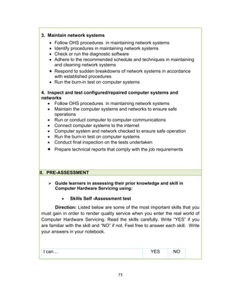 73
3. Maintain network systems
 Follow OHS procedures in maintaining network systems
 Identify procedures in maintaining network systems
 Check or run the diagnostic software
 Adhere to the recommended schedule and techniques in maintaining
and cleaning network systems
 Respond to sudden breakdowns of network systems in accordance
with established procedures
 Run the burn-in test on computer systems
4. Inspect and test configured/repaired computer systems and
networks
 Follow OHS procedures in maintaining network systems
 Maintain the computer systems and networks to ensure safe
operations
 Run or conduct computer to computer communications
 Connect computer systems to the internet
 Computer system and network checked to ensure safe operation
 Run the burn-in test on computer systems
 Conduct final inspection on the tests undertaken
 Prepare technical reports that comply with the job requirements
II. PRE-ASSESSMENT
 Guide learners in assessing their prior knowledge and skill in
Computer Hardware Servicing using:
 Skills Self -Assessment test
Direction: Listed below are some of the most important skills that you
must gain in order to render quality service when you enter the real world of
Computer Hardware Servicing. Read the skills carefully. Write “YES” if you
are familiar with the skill and “NO” if not. Feel free to answer each skill. Write
your answers in your notebook.
I can… YES NO
 