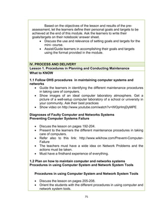 75
Based on the objectives of the lesson and results of the pre-
assessment, let the learners define their personal goals and targets to be
achieved at the end of this module. Ask the learners to write their
goals/targets on their notebook/ answer sheet.
 Discuss the use and relevance of setting goals and targets for the
mini- course.
 Assist/Guide learners in accomplishing their goals and targets
using the format provided in the module.
IV. PROCESS AND DELIVERY
Lesson 1. Procedures in Planning and Conducting Maintenance
What to KNOW
1.1 Follow OHS procedures in maintaining computer systems and
networks
 Guide the learners in identifying the different maintenance procedures
in taking care of computers.
 Show images of an ideal computer laboratory atmosphere. Get a
picture of a well-setup computer laboratory of a school or university in
your community. Ask their best practices
 Show video on http://www.youtube.com/watch?v=WOpHmjDyMPE
Diagnoses of Faulty Computer and Networks Systems
Preventing Computer Systems Failure
 Discuss the lesson on pages 192-204.
 Present to the learners the different maintenance procedures in taking
care of computers.
 Refer also to this link: http://www.wikihow.com/Prevent-Computer-
Failure
 The teachers must have a wide idea on Network Problems and the
actions must be taken.
 Must have a firsthand experience of everything.
1.2 Plan on how to maintain computer and networks systems
Procedures in using Computer System and Network System Tools
Procedures in using Computer System and Network System Tools
 Discuss the lesson on pages 205-208.
 Orient the students with the different procedures in using computer and
network system tools.
 