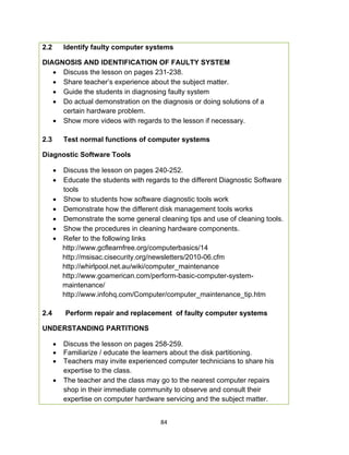 84
2.2 Identify faulty computer systems
DIAGNOSIS AND IDENTIFICATION OF FAULTY SYSTEM
 Discuss the lesson on pages 231-238.
 Share teacher’s experience about the subject matter.
 Guide the students in diagnosing faulty system
 Do actual demonstration on the diagnosis or doing solutions of a
certain hardware problem.
 Show more videos with regards to the lesson if necessary.
2.3 Test normal functions of computer systems
Diagnostic Software Tools
 Discuss the lesson on pages 240-252.
 Educate the students with regards to the different Diagnostic Software
tools
 Show to students how software diagnostic tools work
 Demonstrate how the different disk management tools works
 Demonstrate the some general cleaning tips and use of cleaning tools.
 Show the procedures in cleaning hardware components.
 Refer to the following links
http://www.gcflearnfree.org/computerbasics/14
http://msisac.cisecurity.org/newsletters/2010-06.cfm
http://whirlpool.net.au/wiki/computer_maintenance
http://www.goamerican.com/perform-basic-computer-system-
maintenance/
http://www.infohq.com/Computer/computer_maintenance_tip.htm
2.4 Perform repair and replacement of faulty computer systems
UNDERSTANDING PARTITIONS
 Discuss the lesson on pages 258-259.
 Familiarize / educate the learners about the disk partitioning.
 Teachers may invite experienced computer technicians to share his
expertise to the class.
 The teacher and the class may go to the nearest computer repairs
shop in their immediate community to observe and consult their
expertise on computer hardware servicing and the subject matter.
 