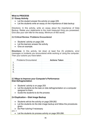 86
What to PROCESS
2.1 Essay Activity
 Let the student answer the activity on page 229.
 Let the students write an essay on the importance of data backup
Directions: In this activity, write an essay about the importance of Data
Backup. Relate your statements to the most treasured thing you possessed.
Give also your own title for the essay. Minimum of 400 words.
2.2 Critical Review: Problems Encountered
 Students’ activity on page 238.
 Let the learners answer the activity
 Give an example.
Directions: In this activity, list down at least five (5) problems, error
messages or incidents you encountered while working or using the computer.
Then your actions you have taken.
Problems Encountered Actions Taken
1.
2.
3.
4.
5.
2.3 Ways to Improve your Computer's Performance
Disk Defragmentation
 Students’ activity is on page 253
 Let the students do the task on disk defragmentation on a computer
assigned to them.
 Guide the students to do the process
2.4 Duplication – Disk Image Backup
 Students will do the activity on page 259-262.
 Let the students do the disk image backup and follow the procedures
given.
 Do Peer tutoring if necessary
2.5 .1
 Let the students do process activity on page 265-266.
 