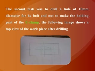The second task was to drill a hole of 10mm
diameter for he bolt and nut to make the holding
part of the C-clamp. the following image shows a
top view of the work piece after drilling
 