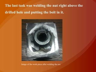 The last task was welding the nut right above the
drilled hole and putting the bolt in it.




           Image of the work piece after welding the nut.
 