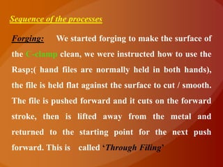 Sequence of the processes

Forging:    We started forging to make the surface of
the C-clamp clean, we were instructed how to use the
Rasp;( hand files are normally held in both hands),
the file is held flat against the surface to cut / smooth.
The file is pushed forward and it cuts on the forward
stroke, then is lifted away from the metal and
returned to the starting point for the next push
forward. This is called „Through Filing‟
 