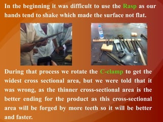 In the beginning it was difficult to use the Rasp as our
hands tend to shake which made the surface not flat.




During that process we rotate the C-clamp to get the
widest cross sectional area, but we were told that it
was wrong, as the thinner cross-sectional area is the
better ending for the product as this cross-sectional
area will be forged by more teeth so it will be better
and faster.
 