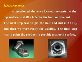 Measurements:
      as mentioned above we located the center at the
top surface to drill a hole for the bolt and the nut.
The next step was to get the bolt and nut (ISO 10),
and then we were ready for welding. The final step
was to paint the product to provide a smooth surface.
 