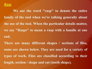 Rasp
       We use the word "rasp" to denote the entire
family of the tool when we're talking generally about
the use of the tool. When the particular details matter,
we say "Rasps" to mean a rasp with a handle at one
end.
There are many different shapes / sections of files,
some are shown below. They are used for a variety of
types of work. Files are classified according to their
length, section / shape and cut (tooth shape).
 