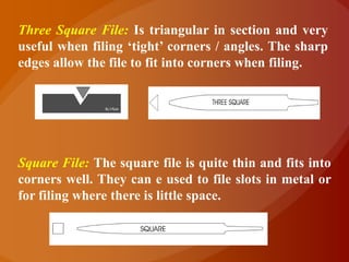Three Square File: Is triangular in section and very
useful when filing „tight‟ corners / angles. The sharp
edges allow the file to fit into corners when filing.




Square File: The square file is quite thin and fits into
corners well. They can e used to file slots in metal or
for filing where there is little space.
 