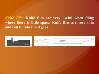 Knife File: Knife files are very useful when filing
where there is little space. Knife files are very thin
and can fit into small gaps.
 