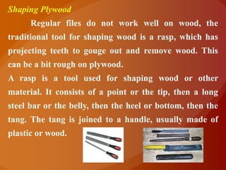 Shaping Plywood
      Regular files do not work well on wood, the
traditional tool for shaping wood is a rasp, which has
projecting teeth to gouge out and remove wood. This
can be a bit rough on plywood.
A rasp is a tool used for shaping wood or other
material. It consists of a point or the tip, then a long
steel bar or the belly, then the heel or bottom, then the
tang. The tang is joined to a handle, usually made of
plastic or wood.
 