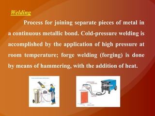 Welding
     Process for joining separate pieces of metal in
a continuous metallic bond. Cold-pressure welding is
accomplished by the application of high pressure at
room temperature; forge welding (forging) is done
by means of hammering, with the addition of heat.
 