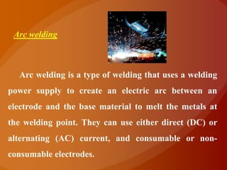 Arc welding



  Arc welding is a type of welding that uses a welding
power supply to create an electric arc between an
electrode and the base material to melt the metals at
the welding point. They can use either direct (DC) or
alternating (AC) current, and consumable or non-
consumable electrodes.
 