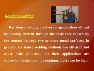 Resistance welding


  Resistance welding involves the generations of heat
by passing current through the resistance caused by
the contact between two or more metal surfaces. In
general, resistance welding methods are efficient and
cause little pollution, but their applications are
somewhat limited and the equipment cost can be high.
 