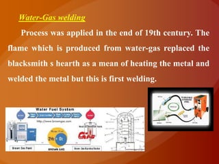 Water-Gas welding
   Process was applied in the end of 19th century. The
flame which is produced from water-gas replaced the
blacksmith s hearth as a mean of heating the metal and
welded the metal but this is first welding.
 