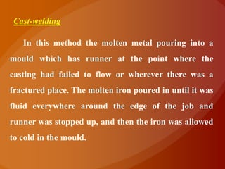Cast-welding

   In this method the molten metal pouring into a
mould which has runner at the point where the
casting had failed to flow or wherever there was a
fractured place. The molten iron poured in until it was
fluid everywhere around the edge of the job and
runner was stopped up, and then the iron was allowed
to cold in the mould.
 