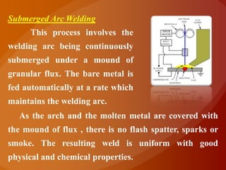 Submerged Arc Welding
      This process involves the
welding arc being continuously
submerged under a mound of
granular flux. The bare metal is
fed automatically at a rate which
maintains the welding arc.
   As the arch and the molten metal are covered with
the mound of flux , there is no flash spatter, sparks or
smoke. The resulting weld is uniform with good
physical and chemical properties.
 