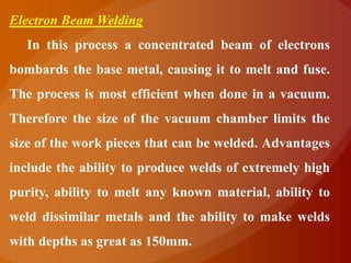 Electron Beam Welding
  In this process a concentrated beam of electrons
bombards the base metal, causing it to melt and fuse.
The process is most efficient when done in a vacuum.
Therefore the size of the vacuum chamber limits the
size of the work pieces that can be welded. Advantages
include the ability to produce welds of extremely high
purity, ability to melt any known material, ability to
weld dissimilar metals and the ability to make welds
with depths as great as 150mm.
 