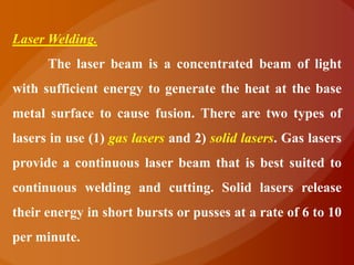 Laser Welding.
      The laser beam is a concentrated beam of light
with sufficient energy to generate the heat at the base
metal surface to cause fusion. There are two types of
lasers in use (1) gas lasers and 2) solid lasers. Gas lasers
provide a continuous laser beam that is best suited to
continuous welding and cutting. Solid lasers release
their energy in short bursts or pusses at a rate of 6 to 10
per minute.
 
