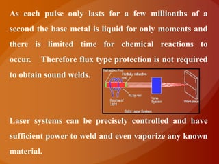 As each pulse only lasts for a few millionths of a
second the base metal is liquid for only moments and
there is limited time for chemical reactions to
occur.   Therefore flux type protection is not required
to obtain sound welds.




Laser systems can be precisely controlled and have
sufficient power to weld and even vaporize any known
material.
 