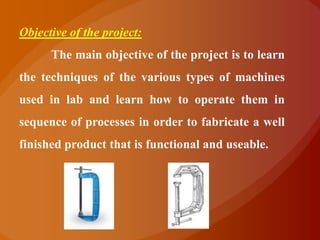 Objective of the project:
      The main objective of the project is to learn
the techniques of the various types of machines
used in lab and learn how to operate them in
sequence of processes in order to fabricate a well
finished product that is functional and useable.
 