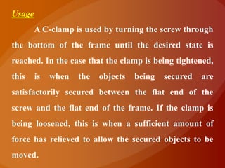 Usage
        A C-clamp is used by turning the screw through
the bottom of the frame until the desired state is
reached. In the case that the clamp is being tightened,
this    is   when   the   objects   being   secured   are
satisfactorily secured between the flat end of the
screw and the flat end of the frame. If the clamp is
being loosened, this is when a sufficient amount of
force has relieved to allow the secured objects to be
moved.
 